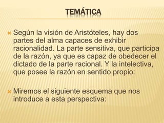 TEMÁTICA
 Según la visión de Aristóteles, hay dos
partes del alma capaces de exhibir
racionalidad. La parte sensitiva, que participa
de la razón, ya que es capaz de obedecer el
dictado de la parte racional. Y la intelectiva,
que posee la razón en sentido propio:
 Miremos el siguiente esquema que nos
introduce a esta perspectiva:
 
