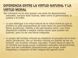 DIFERENCIA ENTRE LA VIRTUD NATURAL Y LA
VIRTUD MORAL
Ser virtuosos no es sólo poseer una serie de disposiciones
naturales, aunque sean buenas, tales como la generosidad, la
justicia o el orden.
 Lo que distingue a la virtud natural de la virtud moral es que la
primera no está acompañada de recta razón (lo que Aristóteles
llama: prudencia). Debido a ello permanece como una mera
disposición estable a realizar ciertas obras (que pueden ser
buenas), pero no de una forma integrada.
 Lo propio del hombre virtuoso es obedecer el precepto de la recta
razón (prudencia). Ser un hombre virtuoso es distinto de ser un
hombre con muchas virtudes naturales. Puede darse el caso de
un hombre que tenga pocas cualidades naturales extraordinarias,
pero que las cualidades (disposiciones) que tenga estén
integradas y cooperen al bien integral del agente moral.
 