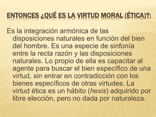 ENTONCES ¿QUÉ ES LA VIRTUD MORAL (ÉTICA)?:
Es la integración armónica de las
disposiciones naturales en función del bien
del hombre. Es una especie de sinfonía
entre la recta razón y las disposiciones
naturales. Lo propio de ella es capacitar al
agente para buscar el bien específico de una
virtud, sin entrar en contradicción con los
bienes específicos de otras virtudes. La
virtud ética es un hábito (hexis) adquirido por
libre elección, pero no dada por naturaleza.
 