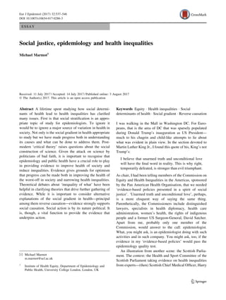ESSAY
Social justice, epidemiology and health inequalities
Michael Marmot1
Received: 11 July 2017 / Accepted: 14 July 2017 / Published online: 3 August 2017
Ó The Author(s) 2017. This article is an open access publication
Abstract A lifetime spent studying how social determi-
nants of health lead to health inequalities has clariﬁed
many issues. First is that social stratiﬁcation is an appro-
priate topic of study for epidemiologists. To ignore it
would be to ignore a major source of variation in health in
society. Not only is the social gradient in health appropriate
to study but we have made progress both in understanding
its causes and what can be done to address them. Post-
modern ‘critical theory’ raises questions about the social
construction of science. Given the attack on science by
politicians of bad faith, it is important to recognise that
epidemiology and public health have a crucial role to play
in providing evidence to improve health of society and
reduce inequalities. Evidence gives grounds for optimism
that progress can be made both in improving the health of
the worst-off in society and narrowing health inequalities.
Theoretical debates about ‘inequality of what’ have been
helpful in clarifying theories that drive further gathering of
evidence. While it is important to consider alternative
explanations of the social gradient in health—principal
among them reverse causation—evidence strongly supports
social causation. Social action is by its nature political. It
is, though, a vital function to provide the evidence that
underpins action.
Keywords Equity Á Health inequalities Á Social
determinants of health Á Social gradient Á Reverse causation
I was walking in the Mall in Washington DC. For Euro-
peans, that is the area of DC that was sparsely populated
during Donald Trump’s inauguration as US President—
much to his chagrin and child-like attempts to lie about
what was evident in plain view. In the section devoted to
Martin Luther King Jr., I found this quote of his, King’s not
Trump’s:
I believe that unarmed truth and unconditional love
will have the ﬁnal word in reality. This is why right,
temporarily defeated, is stronger than evil triumphant.
As chair, I had been telling members of the Commission on
Equity and Health Inequalities in the Americas, sponsored
by the Pan American Health Organisation, that we needed
‘evidence-based policies presented in a spirit of social
justice’. ‘Unarmed truth and unconditional love’, perhaps,
is a more eloquent way of saying the same thing.
Parenthetically, the Commissioners include distinguished
lawyers, specialists in health diplomacy, health care
administration, women’s health, the rights of indigenous
people and a former US Surgeon-General, David Satcher.
Apart from me, probably only one member of the
Commission, would answer to the call: epidemiologist.
What, you might ask, is an epidemiologist doing with such
activities and in such company. You might ask, too, if the
evidence in my ‘evidence-based policies’ would pass the
epidemiology quality test.
An illustration from another scene: the Scottish Parlia-
ment. The context: the Health and Sport Committee of the
Scottish Parliament taking evidence on health inequalities
from experts—(then) Scottish Chief Medical Ofﬁcer, Harry
& Michael Marmot
m.marmot@ucl.ac.uk
1
Institute of Health Equity, Department of Epidemiology and
Public Health, University College London, London, UK
123
Eur J Epidemiol (2017) 32:537–546
DOI 10.1007/s10654-017-0286-3
 