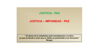 JUSTICIA - PAZ
JUSTICIA – IMPUNIDAD - PAZ
" El abuso de la estadística está reemplazando a la ética,
ya que se tiende a creer que un delito es perdonable si es frecuente."
Borges
 