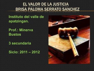EL VALOR DE LA JUSTICIA
    BRISA PALOMA SERRATO SANCHEZ
Instituto del valle de
apatzingan.

Prof.: Minerva
Bustos

3 secundaria

Siclo: 2011 – 2012
 