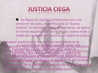  Su figura es una figura femenina con una
venda en los ojos, y significa que la “buena
justicia” no distingue entre las personas, se aplica
en forma equitativa y con el mismo rasero mide a
todos los ciudadanos. Teorización sobre la justicia

Es aquel sentimiento de rectitud que gobierna la
La hace acatar el dar o repartir cosas derechos
conducta y Justicia no esdebidamente todo los a la
humanidad, sino el saber decidir a quién le
de los demás. Hans Kelsen la define así: “La Justicia es
pertenece esa cosa por derecho. La Justicia es
para mí aquello cuya honradez. Es la voluntad constante
ética, equidad y protección puede florecer la
ciencia, y junto con la ciencia,es suyo. y la sinceridad.
de dar a cada uno lo que la verdad
Es la Justicia de la libertad, la justicia de la paz, la justicia
de la democracia, la justicia de la tolerancia.”

 