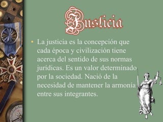 • La justicia es la concepción que
cada época y civilización tiene
acerca del sentido de sus normas
jurídicas. Es un valor determinado
por la sociedad. Nació de la
necesidad de mantener la armonía
entre sus integrantes.

 