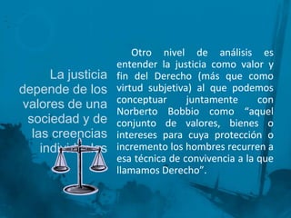 La justicia
depende de los
valores de una
sociedad y de
las creencias
individuales

Otro nivel de análisis es
entender la justicia como valor y
fin del Derecho (más que como
virtud subjetiva) al que podemos
conceptuar
juntamente
con
Norberto Bobbio como “aquel
conjunto de valores, bienes o
intereses para cuya protección o
incremento los hombres recurren a
esa técnica de convivencia a la que
llamamos Derecho”.

 