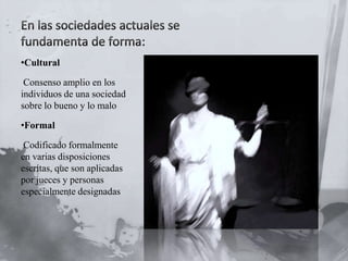 •Cultural
Consenso amplio en los
individuos de una sociedad
sobre lo bueno y lo malo
•Formal
Codificado formalmente
en varias disposiciones
escritas, que son aplicadas
por jueces y personas
especialmente designadas

 