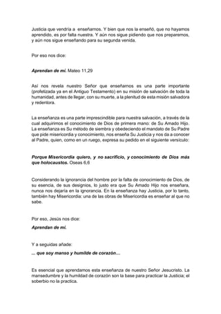 Justicia que vendría a enseñarnos. Y bien que nos la enseñó, que no hayamos
aprendido, es por falta nuestra. Y aún nos sigue pidiendo que nos preparemos,
y aún nos sigue enseñando para su segunda venida.
Por eso nos dice:
Aprendan de mí. Mateo 11,29
Así nos revela nuestro Señor que enseñarnos es una parte importante
(profetizada ya en el Antiguo Testamento) en su misión de salvación de toda la
humanidad, antes de llegar, con su muerte, a la plenitud de esta misión salvadora
y redentora.
La enseñanza es una parte imprescindible para nuestra salvación, a través de la
cual adquirimos el conocimiento de Dios de primera mano: de Su Amado Hijo.
La enseñanza es Su método de siembra y obedeciendo el mandato de Su Padre
que pide misericordia y conocimiento, nos enseña Su Justicia y nos da a conocer
al Padre, quien, como en un ruego, expresa su pedido en el siguiente versículo:
Porque Misericordia quiero, y no sacrificio, y conocimiento de Dios más
que holocaustos. Oseas 6,6
Considerando la ignorancia del hombre por la falta de conocimiento de Dios, de
su esencia, de sus designios, lo justo era que Su Amado Hijo nos enseñara,
nunca nos dejaría en la ignorancia. En la enseñanza hay Justicia, por lo tanto,
también hay Misericordia: una de las obras de Misericordia es enseñar al que no
sabe.
Por eso, Jesús nos dice:
Aprendan de mí.
Y a seguidas añade:
... que soy manso y humilde de corazón…
Es esencial que aprendamos esta enseñanza de nuestro Señor Jesucristo. La
mansedumbre y la humildad de corazón son la base para practicar la Justicia; el
soberbio no la practica.
 