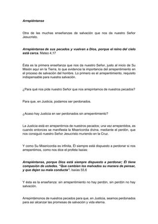 Arrepiéntanse
Otra de las muchas enseñanzas de salvación que nos da nuestro Señor
Jesucristo.
Arrepiéntanse de sus pecados y vuelvan a Dios, porque el reino del cielo
está cerca. Mateo 4,17
Ésta es la primera enseñanza que nos da nuestro Señor, justo al inicio de Su
Misión aquí en la Tierra, lo que evidencia la importancia del arrepentimiento en
el proceso de salvación del hombre. Lo primero es el arrepentimiento, requisito
indispensable para nuestra salvación.
¿Para qué nos pide nuestro Señor que nos arrepintamos de nuestros pecados?
Para que, en Justicia, podamos ser perdonados.
¿Acaso hay Justicia en ser perdonados sin arrepentimiento?
La Justicia está en arrepentirnos de nuestros pecados; una vez arrepentidos, es
cuando entonces se manifiesta la Misericordia divina, mediante el perdón, que
nos consiguió nuestro Señor Jesucristo muriendo en la Cruz.
Y como Su Misericordia es infinita, Él siempre está dispuesto a perdonar si nos
arrepentimos, como nos dice el profeta Isaías:
Arrepiéntanse, porque Dios está siempre dispuesto a perdonar; Él tiene
compasión de ustedes. “Que cambien los malvados su manera de pensar,
y que dejen su mala conducta”. Isaías 55,6
Y ésta es la enseñanza: sin arrepentimiento no hay perdón, sin perdón no hay
salvación.
Arrepintámonos de nuestros pecados para que, en Justicia, seamos perdonados
para así alcanzar las promesas de salvación y vida eterna.
 