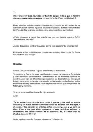 Y…
No se engañen; Dios no puede ser burlado, porque todo lo que el hombre
siembre, eso también cosechará –nos advierte San Pablo en Gálatas 6,7.
Quien siembra justicia cosecha misericordia y transita por el camino de su
salvación; quien siembra injusticia cosecha desgracias, maldad y calamidades
(cf. Prov. 22,8) y su propia perdición, si no se arrepiente de su injusticia.
¿Estás dispuesto a seguir las enseñanzas que, en Justicia, nuestro Señor
Jesucristo nos ha dado?
¿Estás dispuesto a sembrar la Justicia Divina para cosechar Su Misericordia?
Pidámosle a Dios la Gracia para cumplir con Justicia y Misericordia Su Santa
Voluntad con esta oración:
Oración:
Amado Dios, ya recibimos Tu justa enseñanza y la aceptamos.
Te pedimos la Gracia de saber identificar el momento para sembrar Tu Justicia
y cómo sembrarla para cosechar Tu Misericordia en los diferentes aspectos de
nuestras vidas y en los diferentes espacios donde las desarrollamos: el hogar, el
trabajo, caminando en la calle, manejando, en las tiendas, en las fiestas, en los
momentos felices y en los tristes y con las personas con las que compartimos en
todo lugar y momento.
Te lo pedimos en el Nombre de Tu Hijo Jesucristo.
Amén
Yo les quitaré ese corazón duro como la piedra, y les daré un nuevo
corazón y un nuevo espíritu. Entonces vivirán de acuerdo con mis leyes y
decretos, y los pondrán en práctica. Ellos serán mi pueblo y yo seré su
Dios. Pero a los que viven apegados a esas prácticas odiosas y
detestables, les pediré cuentas de su conducta. Yo, el Señor, doy Mi
Palabra. Ezequiel 11,19-21
Señor, confiamos en Tu Promesa y tememos Tu Sentencia.
 