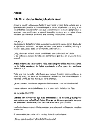 Anexo:
Dile No al aborto. No hay Justicia en él
Anexo la oración a San Juan Pablo II, que inspiró el título de la portada, con la
que seguimos pidiendo su intercesión por la familia, esperando que abogue por
ella ante Dios nuestro Señor, para que sean eliminados todos los peligros que la
acechan y que contribuyen a su desintegración, como el aborto, sobre el que
hacemos esta reflexión en cuanto a la Justicia y Misericordia Divinas.
¡ABORTO!
Es el reclamo de las feministas que exigen un derecho que no tienen de abortar
al hijo de sus entrañas. Las leyes se crean para aplicar la debida justicia y la
base de esa justicia debe ser siempre la Justicia Divina.
¿Hay justicia en matar a un ser cuya vida ha sido planificada por Dios?
¿Hay justicia en quitarle la vida a un ser formado por Dios en el vientre de su
madre?
Antes de formarte en el vientre, ya te había elegido; antes de que nacieras,
ya te había apartado; te había nombrado profeta para las naciones.
Jeremías 1,5
Toda una vida formada y planificada por nuestro Creador, interrumpida por la
mano injusta y, por lo tanto, inmisericorde del hombre, que al no obedecer la
Voluntad Divina, se deja manipular por el enemigo.
¿Acaso con esa justicia que exigen las feministas se cosecha Misericordia?
Lo que piden no es Justicia Divina, sino la trasgresión de la Ley de Dios:
No matarás. (Ex 20,13)
Ustedes han oído que se dijo a los antepasados: No matarás, y cualquiera
que matare será culpable de juicio. Pero yo os digo que cualquiera que se
enoje contra su hermano, será reo ante el tribunal. (Mt 5,21-22)
Las feministas cometen doble trasgresión: se enojan contra el inocente y acaban
matándolo.
Si es una violación, matan al inocente y dejan libre al culpable.
¿Dónde está la Justicia? ¿Dónde la Misericordia?
 