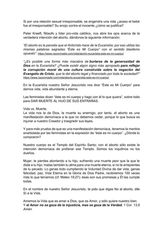 Si por una relación sexual irresponsable, se engendra una vida ¿acaso el bebé
fue el irresponsable? Su enojo contra el inocente ¿cómo se justifica?
Peter Kreeft, filósofo y líder pro-vida católico, nos abre los ojos acerca de la
verdadera intención del aborto, dándonos la siguiente información:
“El aborto es la parodia que el Anticristo hace de la Eucaristía; por eso utiliza las
mismas palabras sagradas “Éste es Mi Cuerpo” con el sentido blasfemo
opuesto”. https://www.razonmasfe.com/vida/aborto-eucaristia-este-es-mi-cuerpo/
“¿Es posible una forma más macabra de burlarse de la generosidad de
Dios en la Eucaristía? ¿Puede existir algún signo más apropiado para reflejar
la corrupción moral de una cultura construida sobre la negación del
Evangelio de Cristo, que la del aborto legal y financiado por toda la sociedad?”
https://www.razonmasfe.com/vida/aborto-eucaristia-este-es-mi-cuerpo/
En la Eucaristía nuestro Señor Jesucristo nos dice “Éste es Mi Cuerpo” para
darnos vida, vida abundante y eterna.
Las feministas dicen “éste es mi cuerpo y hago con él lo que quiera”, sobre todo
para DAR MUERTE AL HIJO DE SUS ENTRAÑAS.
Vida vs. Muerte.
La vida nos la da Dios, la muerte su enemigo; por tanto, el aborto es una
manifestación demoníaca a la que no debemos ceder, porque lo que busca es
injuriar a nuestro Creador y trasgredir sus leyes.
Y para más prueba de que es una manifestación demoníaca, tenemos la mentira
enarbolada por las feministas en la expresión de “éste es mi cuerpo”. ¿Dónde lo
compraron?
Nuestro cuerpo es el Templo del Espíritu Santo; con el aborto sólo existe la
intención demoníaca de profanar ese Templo. Somos los inquilinos no los
dueños.
Mujer, te pierdes abortando a tu hijo, sufriendo una muerte peor que la que le
diste a tu hijo; matas también tu alma para una muerte eterna, si no te arrepientes
de tu pecado. Lo ganas todo cumpliendo la Voluntad Divina de dar vida; ganas
felicidad, paz, Vida Eterna en la Gloria de Dios Padre, recibiremos 100 veces
más lo que teníamos (cf. Mateo 19,27); ésas son sus promesas y Él las cumple
todas.
En el nombre de nuestro Señor Jesucristo, te pido que digas No al aborto, dile
Sí a la Vida.
Amemos la Vida que es amar a Dios, que es Amor, y sólo quiere nuestro bien.
Y el Amor no se goza de la injusticia, mas se goza de la Verdad. 1 Cor. 13,6
Amén
 