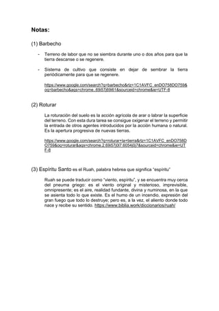 Notas:
(1) Barbecho
- Terreno de labor que no se siembra durante uno o dos años para que la
tierra descanse o se regenere.
- Sistema de cultivo que consiste en dejar de sembrar la tierra
periódicamente para que se regenere.
https://www.google.com/search?q=barbecho&rlz=1C1AVFC_enDO758DO759&
oq=barbecho&aqs=chrome..69i57j69i61&sourceid=chrome&ie=UTF-8
(2) Roturar
La roturación del suelo es la acción agrícola de arar o labrar la superficie
del terreno. Con esta dura tarea se consigue oxigenar el terreno y permitir
la entrada de otros agentes introducidos por la acción humana o natural.
Es la apertura progresiva de nuevas tierras.
https://www.google.com/search?q=roturar+la+tierra&rlz=1C1AVFC_enDO758D
O759&oq=roturar&aqs=chrome.2.69i57j0l7.6054j0j7&sourceid=chrome&ie=UT
F-8
(3) Espíritu Santo es el Ruah, palabra hebrea que significa “espíritu”
Ruah se puede traducir como “viento, espíritu”, y se encuentra muy cerca
del pneuma griego: es el viento original y misterioso, imprevisible,
omnipresente; es el aire, realidad fundante, divina y numinosa, en la que
se asienta todo lo que existe. Es el humo de un incendio, expresión del
gran fuego que todo lo destruye; pero es, a la vez, el aliento donde todo
nace y recibe su sentido. https://www.biblia.work/diccionarios/ruah/
 