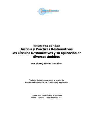 Proyecto Final de Máster
      Justicia y Prácticas Restaurativas
Los Círculos Restaurativos y su aplicación en
               diversos ámbitos

              Por Vicenç Rul·lan Castañer




            Trabajo de tesis para optar al grado de
        Máster en Resolución de Conflictos y Mediación




              Tutora: Ana Isabel Godoy Magdaleno
              Palma – España, 14 de Febrero de 2011
 