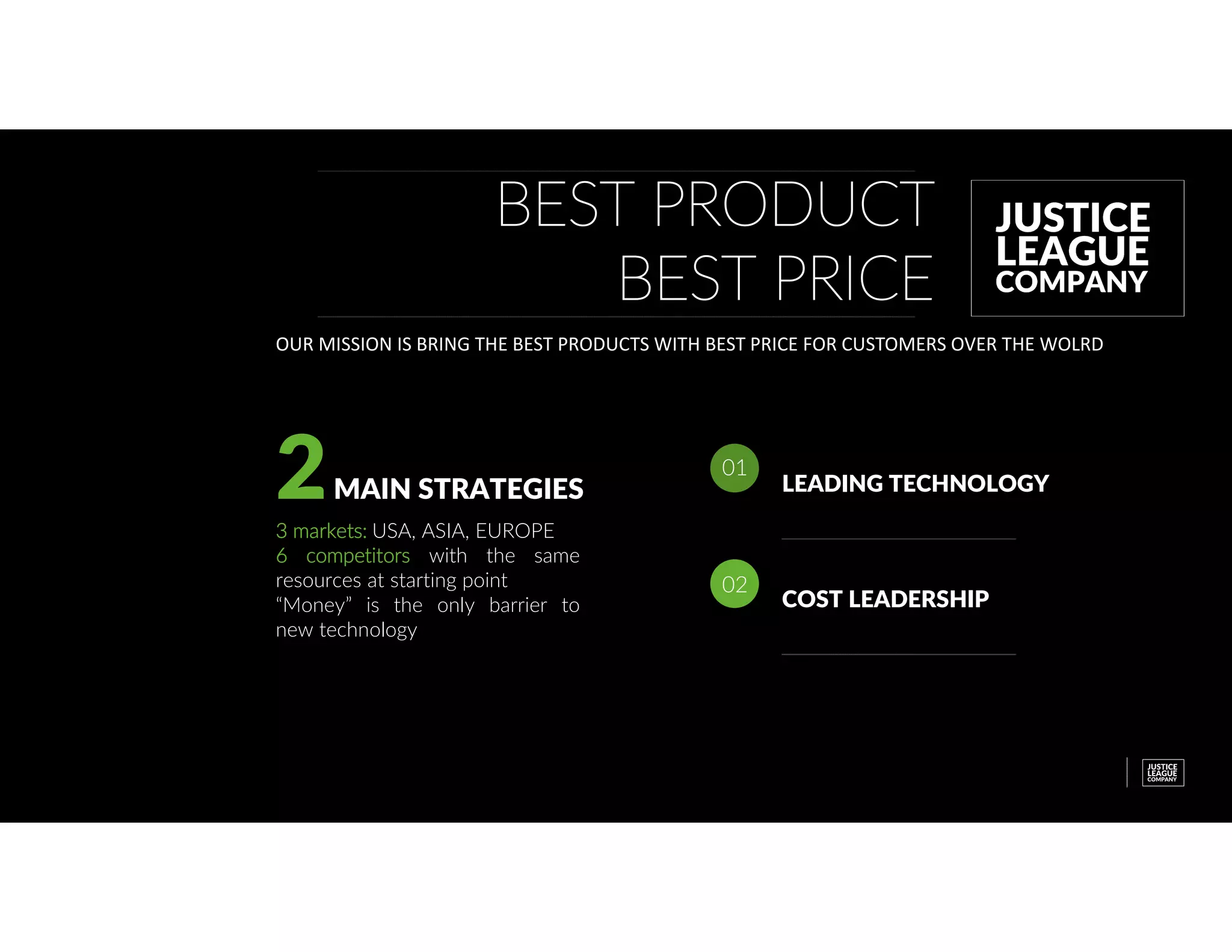 BEST PRODUCT
BEST PRICE
OUR MISSION IS BRING THE BEST PRODUCTS WITH BEST PRICE FOR CUSTOMERS OVER THE WOLRD
2MAIN STRATEGIES
3 markets: USA, ASIA, EUROPE
6 competitors with the same
resources at starting point
“Money” is the only barrier to
new technology
LEADING TECHNOLOGY
01
COST LEADERSHIP
02
 