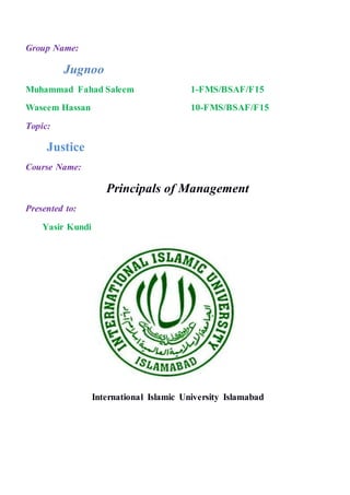 Group Name:
Jugnoo
Muhammad Fahad Saleem 1-FMS/BSAF/F15
Waseem Hassan 10-FMS/BSAF/F15
Topic:
Justice
Course Name:
Principals of Management
Presented to:
Yasir Kundi
International Islamic University Islamabad
 