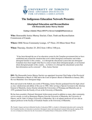  

                  The Indigenous Education Network Presents:
                           Aboriginal Education and Reconciliation
                                    with Honourable Justice Murray Sinclair

                     Seating is limited. Please RSVP to Steven.Vanloffeld@utoronto.ca

Who: Honourable Justice Murray Sinclair, Chair, Truth and Reconciliation
Commission of Canada

Where: OISE Nexus Community Lounge, 12th Floor, 252 Bloor Street West

When: Thursday, October 25, 2012 from 1:00 to 3:00 p.m.



         “It has been through the use of an education system by the Canadian government that we have
         established and created the situation that exists within aboriginal communities and within
         aboriginal families in this country…it is through the educational system that non-aboriginal
         Canadians have been taught what they've come to learn about aboriginal people, or not learned
         about aboriginal people in this country…we believe it is through the educational system that
         that information can be corrected.” – Hon. Justice Sinclair



BIO: The Honourable Justice Murray Sinclair was appointed Associate Chief Judge of the Provincial
Court of Manitoba in March of 1988 and to the Court of Queen's Bench of Manitoba in January 2001.
He was Manitoba's first Aboriginal Judge.

Born and raised in the Selkirk area north of Winnipeg, Justice Sinclair graduated from his high school
as class valedictorian and athlete of the year in 1968. After serving as Special Assistant to the Attorney
General of Manitoba, Justice Sinclair attended the Universities of Winnipeg and Manitoba and, in
1979, graduated from the Faculty of Law at the University of Manitoba.

He has been awarded a National Aboriginal Achievement award in addition to many other community
service awards, as well as Honourary Degrees from the University of Manitoba, the University of
Ottawa, and St. John’s College (University of Manitoba). He is an adjunct professor of Law and an
adjunct professor in the Faculty of Graduate Studies at the University of Manitoba.


As Canada’s largest and most influential faculty of education OISE is a leader in Aboriginal education and is among the
first Canadian faculties of education to prioritize Aboriginal values and educational research following the signing of the
Accord on Indigenous Education by the Association of Canadian Deans of Education (ACDE) in June 2010.

                                                               	
  
 