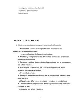 –Investigación histórica, cultural y social
      –Expresión y ejecución creativa
      –Juicio estético




 IV.OBJETIVOS GENERALES

   1. Objetivos de conocimiento conceptual y manejo de la información

        • Conocer, utilizar e interpretar con propiedad los
significados de los lenguajes
           especializados de las artes visuales.
      • Analizar y comprender las diferentes formas de expresión
     en las artes visuales.
      • Conocer y utilizar la terminología propia de los procesos en
     las artes visuales.
      • Aplicar con creatividad los conceptos estéticos a los
     propios trabajos y al de los
        otros estudiantes.
      • Anticipar posibles resultados en la producción artística con
     relación a la
        utilización de diferentes técnicas y medios tecnológicos.
      • Comprender la importancia de la expresión como forma de
     comunicación
        mediante las artes visuales.




                                         3
 