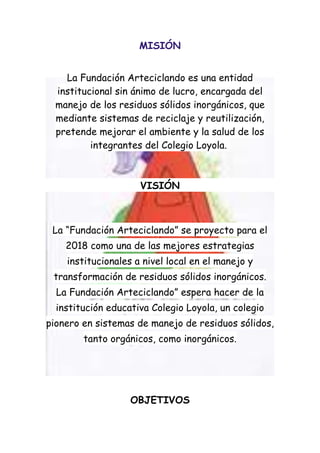 MISIÓN


    La Fundación Arteciclando es una entidad
  institucional sin ánimo de lucro, encargada del
  manejo de los residuos sólidos inorgánicos, que
  mediante sistemas de reciclaje y reutilización,
  pretende mejorar el ambiente y la salud de los
          integrantes del Colegio Loyola.



                     VISIÓN



 La “Fundación Arteciclando” se proyecto para el
    2018 como una de las mejores estrategias
    institucionales a nivel local en el manejo y
 transformación de residuos sólidos inorgánicos.
  La Fundación Arteciclando” espera hacer de la
  institución educativa Colegio Loyola, un colegio
pionero en sistemas de manejo de residuos sólidos,
        tanto orgánicos, como inorgánicos.




                   OBJETIVOS
 