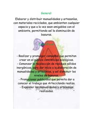 General:

 Elaborar y distribuir manualidades y artesanías,
con materiales reciclados, que ambienten cualquier
    espacio y que a la vez sean amigables con el
   ambiente, permitiendo así la disminución de
                      basuras.


                   Específicos:



  - Realizar y promulgar campañas que permitan
      crear en el público conciencias ecológicas.
   - Comenzar la recolección de residuos sólidos
  inorgánicos, para dar inicio a la elaboración de
   manualidades y artesanías, y así disminuir los
                  niveles de basuras.
     - Promocionar publicidad que permita dar a
    conocer el trabajo que Arteciclando realiza.
      - Expender las manualidades y artesanías
                      realizadas.
 