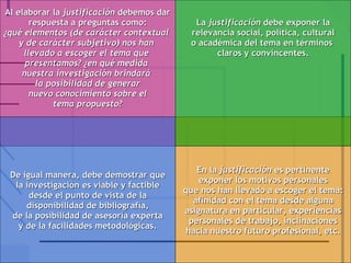 Al elaborar la  justificación  debemos dar respuesta a preguntas como: ¿qué elementos (de carácter contextual  y de carácter subjetivo) nos han  llevado a escoger el tema que  presentamos? ¿en qué medida  nuestra investigación brindará  la posibilidad de generar nuevo conocimiento sobre el tema propuesto? De igual manera, debe demostrar que la investigación es viable y factible desde el punto de vista de la disponibilidad de bibliografía, de la posibilidad de asesoría experta y de la facilidades metodológicas. En la  justificación  es pertinente exponer los motivos personales que nos han llevado a escoger el tema: afinidad con el tema desde alguna asignatura en particular, experiencias personales de trabajo, inclinaciones hacia nuestro futuro profesional, etc. La  justificación  debe exponer la relevancia social, política, cultural o académica del tema en términos  claros y convincentes. 