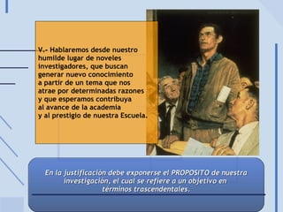 V.- Hablaremos desde nuestro humilde lugar de noveles  investigadores, que buscan  generar nuevo conocimiento a partir de un tema que nos atrae por determinadas razones y que esperamos contribuya  al avance de la academia y al prestigio de nuestra Escuela. En la justificación debe exponerse el PROPOSITO de nuestra investigación, el cual se refiere a un objetivo en  términos trascendentales. 