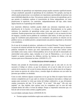 Los materiales de aprendizaje son importantes porque pueden aumentar significativamente
el logro estudiantil, apoyando el aprendizaje de los estudiantes. Por ejemplo, una hoja de
cálculo puede proporcionar a un estudiante con importantes oportunidades de practicar una
nueva habilidad adquirida en clase. Este proceso ayuda en el proceso de aprendizaje, por lo
que permite al estudiante explorar el conocimiento de forma independiente, así como
proporcionar la repetición. Los materiales, independientemente del tipo, todos tienen
alguna función en el aprendizaje del estudiante.
Los materiales didácticos también pueden añadir una estructura importante para la
planificación de la lección y la entrega de instrucción. Particularmente en los grados
inferiores, los materiales de aprendizaje actúan como una guía para el maestro y el
estudiante. Pueden proporcionar una valiosa rutina. Por ejemplo, si eres un maestro de artes
de lenguaje y enseñas nuevas palabras de vocabulario cada martes, al saber que tienes un
juego de vocabulario para proporcionar a los estudiantes con práctica en relación con las
palabras nuevas, no tendrán presión y proporcionarás una práctica importante (y diversión)
a tus estudiantes.
En el caso de la jornada de prácticas realizada en la Escuela Primaria “Vicente Guerrero”
la mayoría de material utilizado fue del tipo concreto, es decir, materiales que los alumnos
pudieran manipular de manera que estos representaran un apoyo para realizar ciertas
actividades como sumar, restar o formar palabras; tal es el caso de todo lo mencionado con
anterioridad como palitos, tapas, monedas en el caso de Matemáticas, y en el caso de
Español se pueden mencionar los alfabetos móviles, las láminas de sílabas y de más
recursos para mover libremente las letras. (ANEXO 23 y 27)
7. ESTRATEGIAS INNOVADORAS
Durante esta jornada de observaciones pude percatarme que en esta aula no era tan
necesario el trabajo en valores, ya que los alumnos, tal vez por la edad, tal vez por el
carácter de la maestra o tal vez por la misma educación que los niños traen de sus hogares,
pero tenían un ejercicio de valores éticos y morales digno de admirarse ara con todos las
personas que estaban a su alrededor.
Como en todo, hubieron algunas excepciones en las que las faltas de respeto fueron entre
mismos compañeritos por lo que opté en orientar mi propuesta innovadora a trabajar por
equipos para reorientar la visión que tenían del trabajo colaborativo, ya que obviamente
surgían comentarios del tipo “él no trabaja” “él es tonto” “ella pega” “ella solo está
jugando” etc. Que dejaban claro quiénes eran los compañeros que no eran del todo
aceptado dentro del salón a la hora de trabajar. Porque es importante mencionar que a la
hora de salir al recreo todos comían y jugaban juntos.
Las actividades realizadas fueron: (ANEXOS 28-33)
Forman equipos reuniéndose según sean acuáticos, terrestres o vuelen.

 
