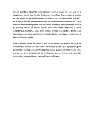 Por ello cuando un educando suele reprobar, en la mayoría de las veces vuelven a
repetir año, siendo éste “el total de alumnos repetidores de un grado g y un ciclo
escolar n entre la matrícula total del mismo grado pero del ciclo escolar anterior” ,
sin embargo, también pueden existir quienes abandonan las actividades escolares
antes de concluir algún grado o nivel educativo, expresado como porcentaje del total
de alumnos inscritos en el ciclo escolar, siendo deserción total como el último
indicador que clasificamos y que forma parte de la triada de indicadores de eficiencia
(reprobación, deserción y eficiencia terminal) más representativa en relación con el
éxito o el fracaso escolar.
Para cualquier centro educativo y para la educación en general del país es
indispensable conocer todo este tipo de situaciones que se llegan a presentar, para
así analizar, cuáles podrían ser las posibles causas que general cada una de ellas,
y a su vez, tener conocimiento de la situación que se vive en este rubro tan
importante y en específico en nuestro Estado de Sinaloa.
 
