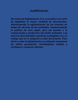 Justificación
Servicios de Digitalización S.A, se justifica con el fin
de digitalizar la mayor cantidad de documentos,
disminuyendo la aglomeración de los mismos en
todas las oficinas de las entidades, implementando
la política de cero papel, para así aportar a la
conservación y protección del medio ambiente. Los
acervos documentales quedarán protegidos con un
código que se le asignará a cada documento. Para
llevar a cabo la digitalización se utilizarán escáneres
de última generación, brindándoles calidad y
confianza a nuestros clientes.
 