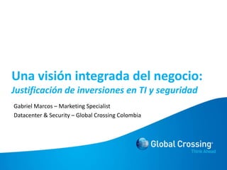 Unavisiónintegrada del negocio:Justificación de inversiones en TI y seguridad Gabriel Marcos – Marketing Specialist Datacenter & Security – Global Crossing Colombia 