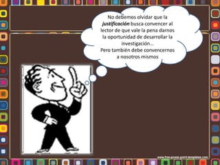 No debemos olvidar que la
justificación busca convencer al
lector de que vale la pena darnos
la oportunidad de desarrollar la
investigación…
Pero también debe convencernos
a nosotros mismos
 