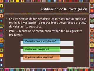 • En esta sección deben señalarse las razones por las cuales se
realiza la investigación, y sus posibles aportes desde el punto
de vista teórico o práctico.
• Para su redacción se recomienda responder las siguientes
preguntas:
¿Por qué se hace la investigación?
¿Cuáles serán sus aportes?
¿A quiénes pudiera beneficiar?
Justificación de la Investigación
 