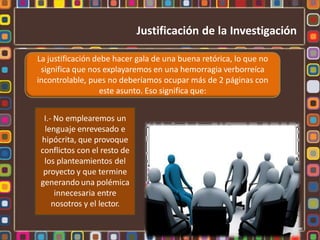 La justificación debe hacer gala de una buena retórica, lo que no
significa que nos explayaremos en una hemorragia verborreíca
incontrolable, pues no deberíamos ocupar más de 2 páginas con
este asunto. Eso significa que:
I.- No emplearemos un
lenguaje enrevesado e
hipócrita, que provoque
conflictos con el resto de
los planteamientos del
proyecto y que termine
generando una polémica
innecesaria entre
nosotros y el lector.
Justificación de la Investigación
 