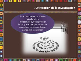 II.- No expondremos razones
más allá de lo
indispensable, que agoten al
lector y terminen por ocasionar
un rechazo hacia aquello que
pretendemos justificar.
Justificación de la Investigación
 