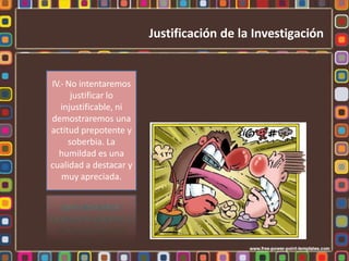 IV.- No intentaremos
justificar lo
injustificable, ni
demostraremos una
actitud prepotente y
soberbia. La
humildad es una
cualidad a destacar y
muy apreciada.
Justificación de la Investigación
 