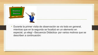 • Durante la primer visita de observación se vio todo en general,
mientras que en la segunda se focalizó en un elemento en
especial, yo elegí –Secuencia Didáctica- por varios motivos que se
describen a continuación:
 