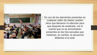 • Es uno de los elementos presentes en
cualquier salón de clases; existen
otros que llamaron mi atención pero
que después de analizarlo, me di
cuenta que no se encontraban
presentes en las tres escuelas que
visitamos, en cambio, la secuencia
didáctica si lo está.
 
