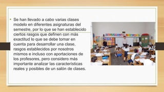 • Se han llevado a cabo varias clases
modelo en diferentes asignaturas del
semestre, por lo que se han establecido
ciertos rasgos que definen con más
exactitud lo que se debe tomar en
cuenta para desarrollar una clase,
rasgos establecidos por nosotros
mismos e incluso con aportaciones de
los profesores, pero considero más
importante analizar las características
reales y posibles de un salón de clases.
 