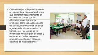 • Considero que la improvisación es
un elemento al que nos tendremos
que enfrentar frecuentemente en
un salón de clases por los
diferentes aspectos que la
propician, como las suspensiones
de clases, interrupciones de otros
agentes educativos, recortes de
tiempo, etc. Por lo que se ve
modificado nuestro plan de clase y
es necesario saber como un
profesor se enfrenta y resuelve
este tipo de modificaciones.
 