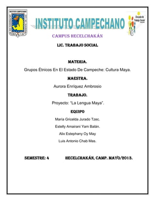 CAMPUS HECELCHAKÁN
LIC. TRABAJO SOCIAL
MATERIA.
Grupos Étnicos En El Estado De Campeche: Cultura Maya.
MAESTRA.
Aurora Enríquez Ambrosio
TRABAJO.
Proyecto: “La Lengua Maya”.
EQUIPO
María Gricelda Jurado Tzec.
Estelly Amairani Yam Balán.
Alix Estephany Oy May
Luis Antonio Chab Mas.
SEMESTRE: 4 HECELCHAKÁN, CAMP. Mayo/2013.
 