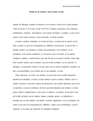 10 de Diciembre del 2012 
Propuesta de solución e intervención escolar 
Durante las diferentes jornadas de inmersión en el contexto escolar de la escuela primaria 
“Club de Leones 5” en el ciclo escolar 2014-2015, pudimos percatarnos de las diferentes 
problemáticas existentes, especialmente en los grados de primero y segundo, ya que son los 
salones en los cuales estuvimos como practicantes en dichas jornadas. 
Cuando se realizan actividades en el salón de clases, es notorio que la mayoría de los 
niños ya tienen un nivel de conceptualización alfabético-convencional, lo que los lleva a 
terminar primero sus actividades creando una problemática en la conducta y en el 
aprendizaje de sus demás compañeros, lo cual provoca que se levanten de sus lugares, 
comiencen a platicar, a pedir permiso para salir del aula ya sea para ir al baño o tomar agua. 
Estas acciones inducen que los alumnos que aún no han concluido con sus ejercicios se 
distraigan, ya que prestan atención a lo que ocurre con sus demás compañeros, dejando a un 
lado su responsabilidad con el trabajo que se está realizando en clase. 
Estas situaciones se vuelven una molestia ya que la clase da un cambio inesperado, 
pasando de la disciplina, el orden y el buen trabajo a todo lo contrario. Debido a esto, en 
muchas ocasiones es necesario adecuar las planeaciones que estaban elaboradas para un día 
en específico, ya que las actividades de cierre que están planeadas para realizarse en clase 
pasan a dejarse o implementarse como tarea o a realizarse al comienzo de una nueva clase 
por la falta de tiempo que los mismos alumnos propician gracias a su indisciplina y 
desorden, por ser unos alumnos que tienden a concluir rápidamente con sus actividades por 
contar con un nivel de conceptualización alfabético, siendo esta la problemática a tratar y 
solucionar en las aulas que conforman la comunidad estudiantil. 
 