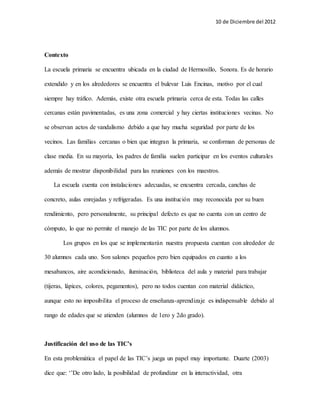 10 de Diciembre del 2012 
Contexto 
La escuela primaria se encuentra ubicada en la ciudad de Hermosillo, Sonora. Es de horario 
extendido y en los alrededores se encuentra el bulevar Luis Encinas, motivo por el cual 
siempre hay tráfico. Además, existe otra escuela primaria cerca de esta. Todas las calles 
cercanas están pavimentadas, es una zona comercial y hay ciertas instituciones vecinas. No 
se observan actos de vandalismo debido a que hay mucha seguridad por parte de los 
vecinos. Las familias cercanas o bien que integran la primaria, se conforman de personas de 
clase media. En su mayoría, los padres de familia suelen participar en los eventos culturales 
además de mostrar disponibilidad para las reuniones con los maestros. 
La escuela cuenta con instalaciones adecuadas, se encuentra cercada, canchas de 
concreto, aulas enrejadas y refrigeradas. Es una institución muy reconocida por su buen 
rendimiento, pero personalmente, su principal defecto es que no cuenta con un centro de 
cómputo, lo que no permite el manejo de las TIC por parte de los alumnos. 
Los grupos en los que se implementarán nuestra propuesta cuentan con alrededor de 
30 alumnos cada uno. Son salones pequeños pero bien equipados en cuanto a los 
mesabancos, aire acondicionado, iluminación, biblioteca del aula y material para trabajar 
(tijeras, lápices, colores, pegamentos), pero no todos cuentan con material didáctico, 
aunque esto no imposibilita el proceso de enseñanza-aprendizaje es indispensable debido al 
rango de edades que se atienden (alumnos de 1ero y 2do grado). 
Justificación del uso de las TIC’s 
En esta problemática el papel de las TIC’s juega un papel muy importante. Duarte (2003) 
dice que: ‘’De otro lado, la posibilidad de profundizar en la interactividad, otra 
 