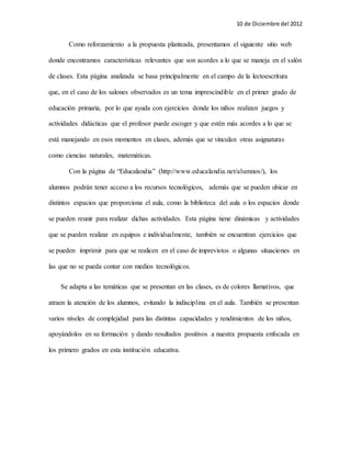 10 de Diciembre del 2012 
Como reforzamiento a la propuesta planteada, presentamos el siguiente sitio web 
donde encontramos características relevantes que son acordes a lo que se maneja en el salón 
de clases. Esta página analizada se basa principalmente en el campo de la lectoescritura 
que, en el caso de los salones observados es un tema imprescindible en el primer grado de 
educación primaria, por lo que ayuda con ejercicios donde los niños realizan juegos y 
actividades didácticas que el profesor puede escoger y que estén más acordes a lo que se 
está manejando en esos momentos en clases, además que se vinculan otras asignaturas 
como ciencias naturales, matemáticas. 
Con la página de “Educalandia” (http://www.educalandia.net/alumnos/), los 
alumnos podrán tener acceso a los recursos tecnológicos, además que se pueden ubicar en 
distintos espacios que proporciona el aula, como la biblioteca del aula o los espacios donde 
se pueden reunir para realizar dichas actividades. Esta página tiene dinámicas y actividades 
que se pueden realizar en equipos e individualmente, también se encuentran ejercicios que 
se pueden imprimir para que se realicen en el caso de imprevistos o algunas situaciones en 
las que no se pueda contar con medios tecnológicos. 
Se adapta a las temáticas que se presentan en las clases, es de colores llamativos, que 
atraen la atención de los alumnos, evitando la indisciplina en el aula. También se presentan 
varios niveles de complejidad para las distintas capacidades y rendimientos de los niños, 
apoyándolos en su formación y dando resultados positivos a nuestra propuesta enfocada en 
los primero grados en esta institución educativa. 
 