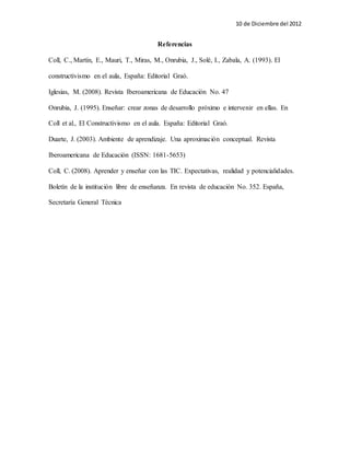 10 de Diciembre del 2012 
Referencias 
Coll, C., Martín, E., Mauri, T., Miras, M., Onrubia, J., Solé, I., Zabala, A. (1993). El 
constructivismo en el aula, España: Editorial Graó. 
Iglesias, M. (2008). Revista Iberoamericana de Educación No. 47 
Onrubia, J. (1995). Enseñar: crear zonas de desarrollo próximo e intervenir en ellas. En 
Coll et al., El Constructivismo en el aula. España: Editorial Graó. 
Duarte, J. (2003). Ambiente de aprendizaje. Una aproximación conceptual. Revista 
Iberoamericana de Educación (ISSN: 1681-5653) 
Coll, C. (2008). Aprender y enseñar con las TIC. Expectativas, realidad y potencialidades. 
Boletín de la institución libre de enseñanza. En revista de educación No. 352. España, 
Secretaría General Técnica 
