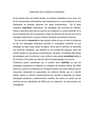 Justificación de mi trabajo de Investigación.


En la práctica diaria del médico familiar, el síndrome metabólico es sin duda, uno
de los componentes sindromáticos más importantes en su vida profesional ya que
diariamente se atienden pacientes con estas características.         Por lo tanto
considero importante implementar una estrategia que promueva la reflexión,
crítica y autocrítica para que los alumnos se cuestionen su propio quehacer en la
toma de decisiones con los pacientes y medir los alcances de esta así como de la
estrategia tradicional en la que los médicos familiares actualmente se forman.
 Por otro lado la relevancia de este estudio estriba en que al medir los alcances
de las dos estrategias educativas permitirá al investigador identificar en qué
estrategia se logra mayor grado de aptitud clínica para la atención de pacientes
con síndrome metabólico, que además es una entidad del quehacer diario del
médico familiar ya que genera complicaciones, secuelas y mortalidad altas dadas
las patologías que lo conforman y que confiere a este estudio actualidad debido a
los cambios en los estilos de vida han hecho de esta patología muy común.
Finalmente puede comentarse que el estudio tiene viabilidad ya que las
estrategias educativas se realizarán en unidades de medicina familiar del IMSS
donde se cuenta con profesores con formación docente, así como médicos que se
encuentran estudiando la especialidad de medicina familiar que en conjunto
podrán realizar la relación docente-dicente que permita el desarrollo de ambas
estrategias educativas y posteriormente medirlas. Así mismo se cuenta con los
permisos de las autoridades del IMSS para la realización de este proyecto de
investigación.
 