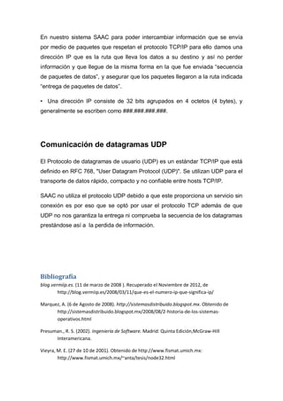 En nuestro sistema SAAC para poder intercambiar información que se envía
por medio de paquetes que respetan el protocolo TCP/IP para ello damos una
dirección IP que es la ruta que lleva los datos a su destino y así no perder
información y que llegue de la misma forma en la que fue enviada “secuencia
de paquetes de datos”, y asegurar que los paquetes llegaron a la ruta indicada
“entrega de paquetes de datos”.

• Una dirección IP consiste de 32 bits agrupados en 4 octetos (4 bytes), y
generalmente se escriben como ###.###.###.###.




Comunicación de datagramas UDP

El Protocolo de datagramas de usuario (UDP) es un estándar TCP/IP que está
definido en RFC 768, "User Datagram Protocol (UDP)". Se utilizan UDP para el
transporte de datos rápido, compacto y no confiable entre hosts TCP/IP.

SAAC no utiliza el protocolo UDP debido a que este proporciona un servicio sin
conexión es por eso que se optó por usar el protocolo TCP además de que
UDP no nos garantiza la entrega ni comprueba la secuencia de los datagramas
prestándose así a la perdida de información.




Bibliografía
blog.vermiip.es. (11 de marzo de 2008 ). Recuperado el Noviembre de 2012, de
        http://blog.vermiip.es/2008/03/11/que-es-el-numero-ip-que-significa-ip/

Marquez, A. (6 de Agosto de 2008). http://sistemasdistribuido.blogspot.mx. Obtenido de
      http://sistemasdistribuido.blogspot.mx/2008/08/2-historia-de-los-sistemas-
      operativos.html

Presuman., R. S. (2002). Ingeniería de Software. Madrid: Quinta Edición,McGraw-Hill
      Interamericana.

Vieyra, M. E. (27 de 10 de 2001). Obtenido de http://www.fismat.umich.mx:
        http://www.fismat.umich.mx/~anta/tesis/node32.html
 