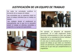 JUSTIFICACIÓN DE UN EQUIPO DE TRABAJO
No todas las actividades justifican la
formación de un equipo de trabajo.
Hay actividades que se organizan mejor en
base al trabajo individual que al trabajo en
equipo.
 Son trabajos donde el profesional es
autosuficiente, por lo que no es necesario
dividir el trabajo en distintos cometidos y
asignarlos a un grupo de especialistas.

                                               Por ejemplo, un despacho de abogados
                                               generalistas. En él cada profesional puede
                                               funcionar autónomamente es decir que puede
                                               desarrollar en su totalidad de forma individual
                                               cualquier asunto que se presente.
                                               En este caso no estaría justificado constituir un
                                               equipo de trabajo ya que todos sus miembros
                                               tienen una formación y experiencia profesional
                                               similar por lo que más que complementarse se
                                               engañarían.
 