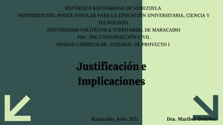 REPÚBLICA BOLIVARIANA DE VENEZUELA
MINISTERIO DEL PODER POPULAR PARA LA EDUCACIÓN UNIVERSITARIA, CIENCIA Y
TECNOLOGÍA
UNIVERSIDAD POLITÉCNICA TERRITORIAL DE MARACAIBO
PNF. ING CONSTRUCCIÓN CIVIL
UNIDAD CURRICULAR: TUTORIAL DE PROYECTO I
Justificación e
Implicaciones
Dra. Maribel Ordoñez
Maracaibo, Julio 2021
 