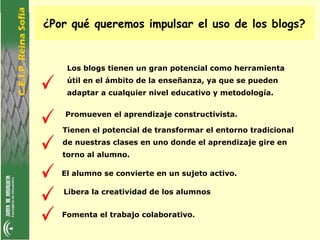 ¿Por qué queremos impulsar el uso de los blogs?


    Los blogs tienen un gran potencial como herramienta
    útil en el ámbito de la enseñanza, ya que se pueden
    adaptar a cualquier nivel educativo y metodología.

   Promueven el aprendizaje constructivista.

   Tienen el potencial de transformar el entorno tradicional
   de nuestras clases en uno donde el aprendizaje gire en
   torno al alumno.

   El alumno se convierte en un sujeto activo.

   Libera la creatividad de los alumnos


   Fomenta el trabajo colaborativo.
 