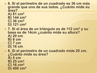 6. Si el perímetro de un cuadrado es 36 cm más grande que uno de sus lados. ¿Cuánto mide su área?A) 81 cm2B) 144 cm2C) 36 cm2D) 121 cm27. Si el área de un triángulo es de 112 cm2 y su base es de 14cm ¿cuánto mide su altura?A) 20 cmB) 8 cmC) 7 cmD) 16 cm8. Si el perímetro de un cuadrado mide 20 cm. ¿Cuánto mide su área?A) 5 cmB) 25 cm2C) 16 cm2D) 400 cm2