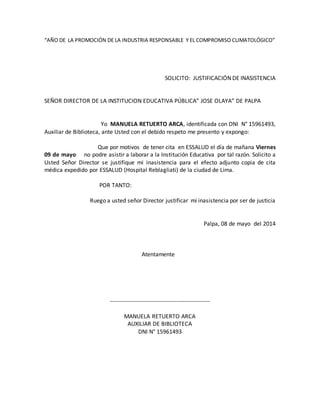 “AÑO DE LA PROMOCIÓN DE LA INDUSTRIA RESPONSABLE Y EL COMPROMISO CLIMATOLÓGICO”
SOLICITO: JUSTIFICACIÓN DE INASISTENCIA
SEÑOR DIRECTOR DE LA INSTITUCION EDUCATIVA PÚBLICA” JOSE OLAYA” DE PALPA
Yo MANUELA RETUERTO ARCA, identificada con DNI N° 15961493,
Auxiliar de Biblioteca, ante Usted con el debido respeto me presento y expongo:
Que por motivos de tener cita en ESSALUD el día de mañana Viernes
09 de mayo no podre asistir a laborar a la Institución Educativa por tal razón. Solicito a
Usted Señor Director se justifique mi inasistencia para el efecto adjunto copia de cita
médica expedido por ESSALUD (Hospital Reblagliati) de la ciudad de Lima.
POR TANTO:
Ruego a usted señor Director justificar mi inasistencia por ser de justicia
Palpa, 08 de mayo del 2014
Atentamente
---------------------------------------------------
MANUELA RETUERTO ARCA
AUXILIAR DE BIBLIOTECA
DNI N° 15961493
 